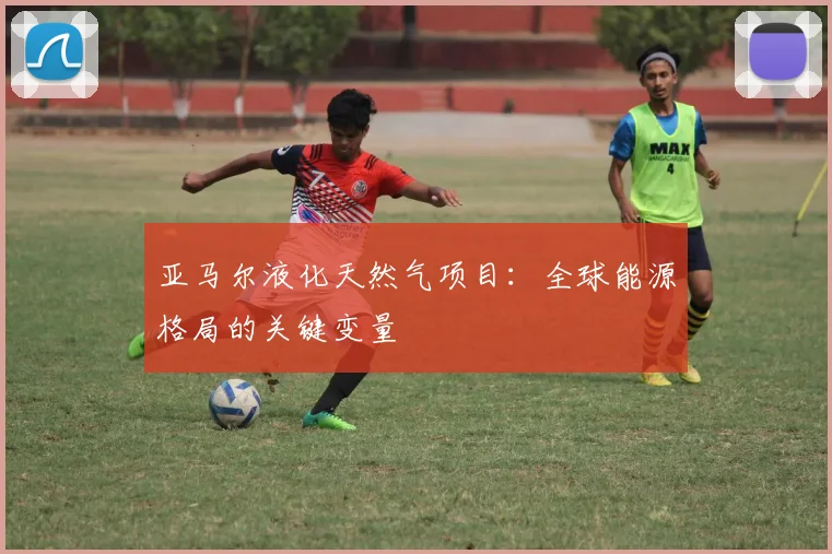 亚马尔液化天然气项目：全球能源格局的关键变量