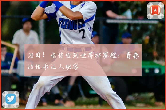 泪目！老将告别世界杯赛程，青春的传承让人动容