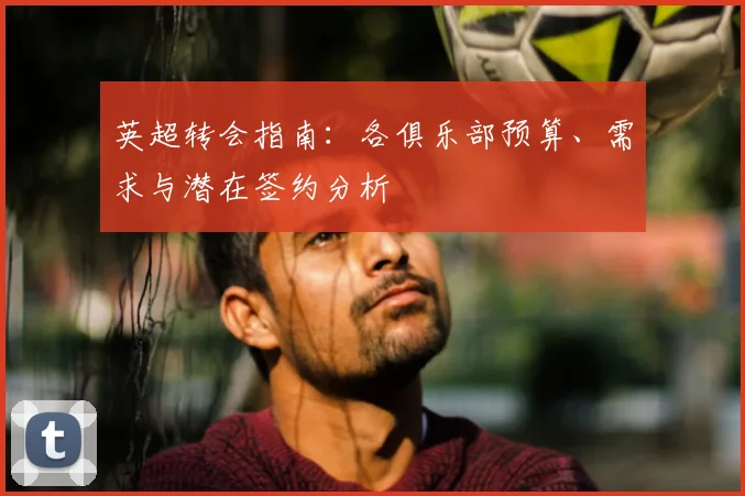 英超转会指南：各俱乐部预算、需求与潜在签约分析