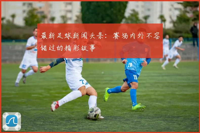 最新足球新闻头条：赛场内外不容错过的精彩故事