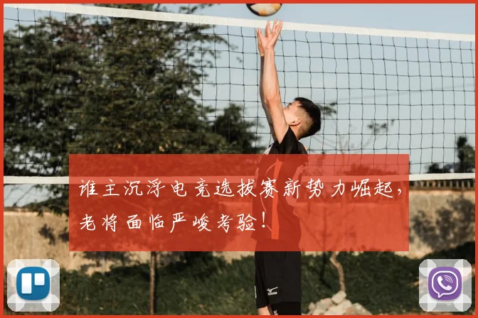 谁主沉浮电竞选拔赛新势力崛起，老将面临严峻考验！