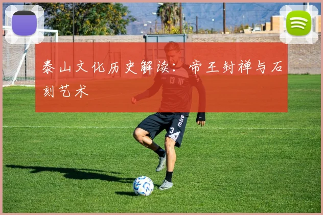 泰山文化历史解读：帝王封禅与石刻艺术