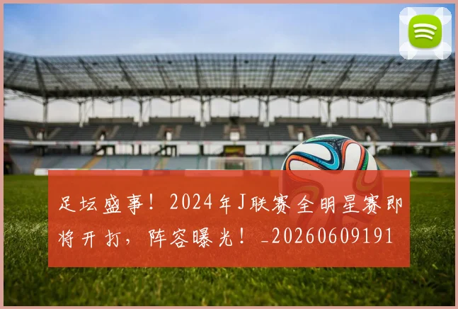 足坛盛事！2024年J联赛全明星赛即将开打，阵容曝光！_20260609191000