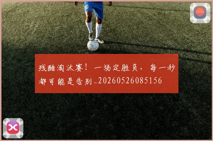 残酷淘汰赛！一场定胜负，每一秒都可能是告别_20260526085156