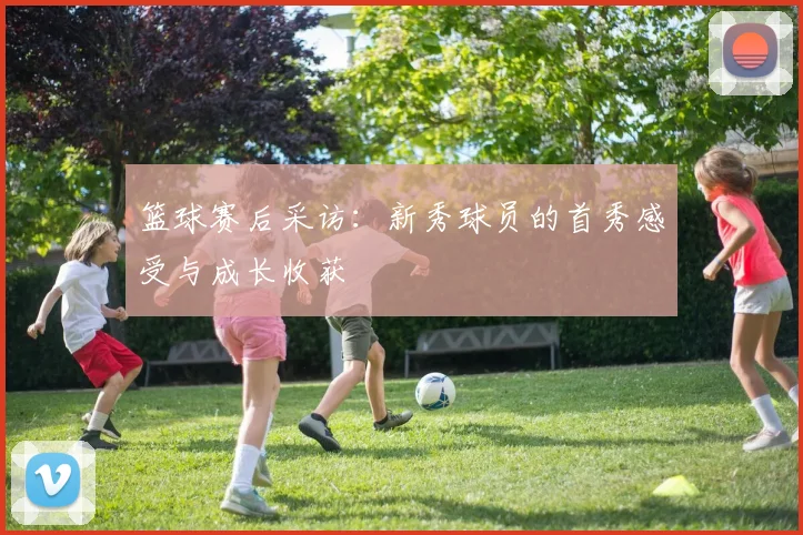 篮球赛后采访：新秀球员的首秀感受与成长收获