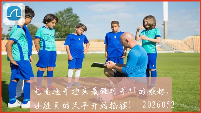 电竞选手迎来最强对手AI的崛起，让胜负的天平开始摇摆！_20260526090241