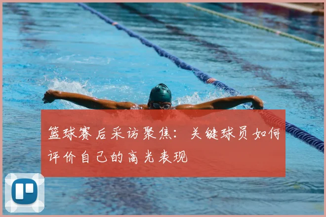 篮球赛后采访聚焦:关键球员如何评价自己的高光表现