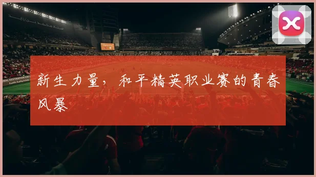新生力量，和平精英职业赛的青春风暴