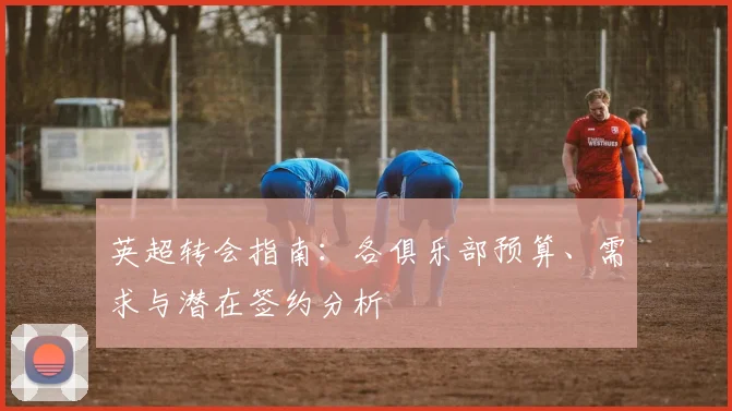 英超转会指南:各俱乐部预算、需求与潜在签约分析