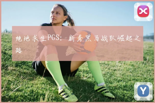 绝地求生PGS：新秀黑马战队崛起之路