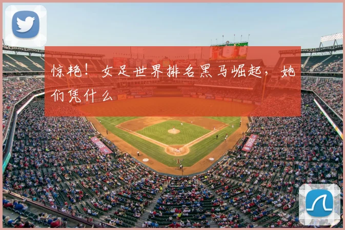 惊艳！女足世界排名黑马崛起，她们凭什么