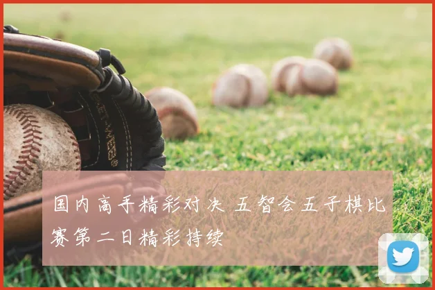 国内高手精彩对决 五智会五子棋比赛第二日精彩持续