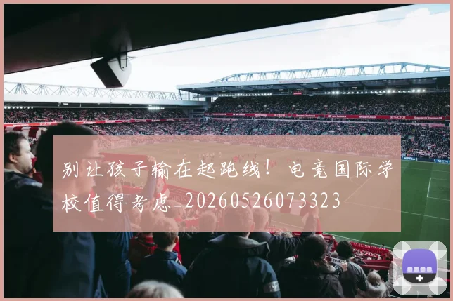 别让孩子输在起跑线！电竞国际学校值得考虑_20260526073323