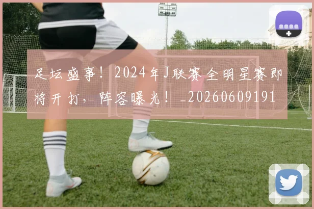 足坛盛事！2024年J联赛全明星赛即将开打，阵容曝光！_20260609191000