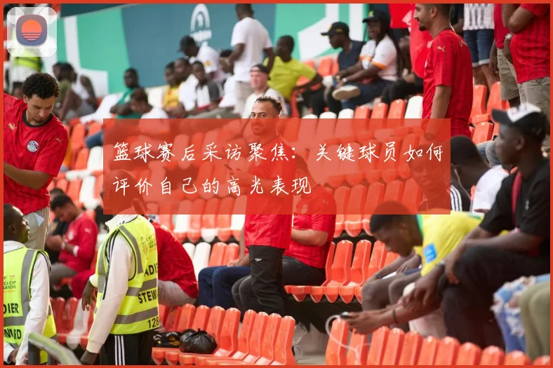 篮球赛后采访聚焦：关键球员如何评价自己的高光表现