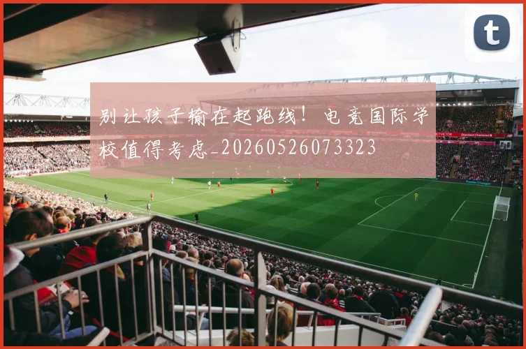 别让孩子输在起跑线！电竞国际学校值得考虑_20260526073323